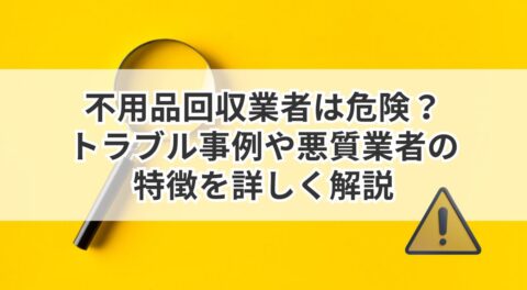 不用品回収業者は危険？トラブル事例や悪質業者の特徴を詳しく解説