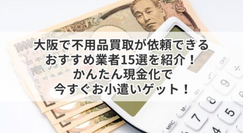 大阪で不用品買取が依頼できるおすすめ業者15選を紹介！かんたん現金化で今すぐお小遣いゲット