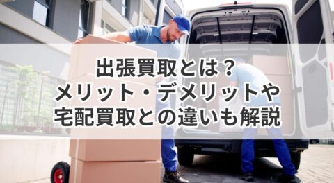 出張買取とは？メリット・デメリットや宅配買取との違いも解説