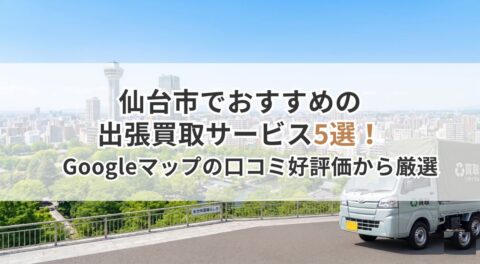 仙台市でおすすめの出張買取サービス5選！Googleマップの口コミ好評価から厳選