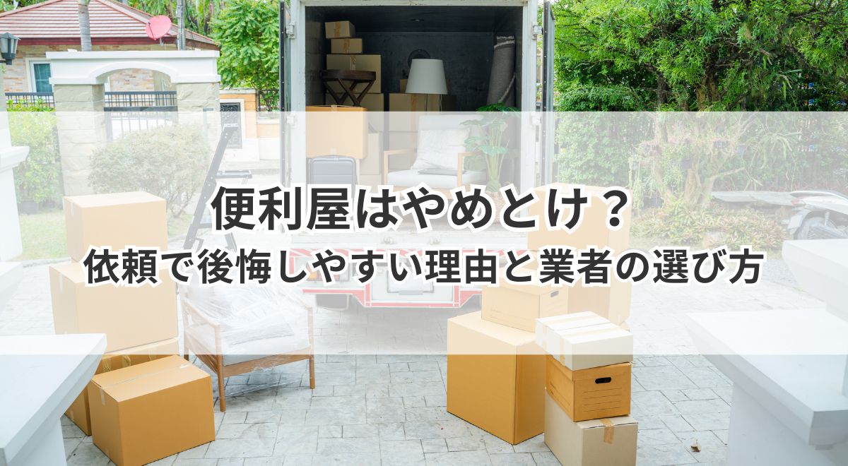 便利屋に引っ越しや不用品回収を依頼して後悔しやすい理由と業者の選び方