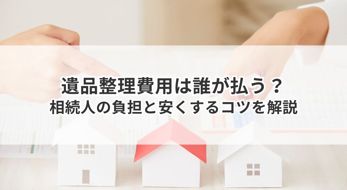 遺品整理費用は誰が払う？相続人の負担と安くするコツを解説